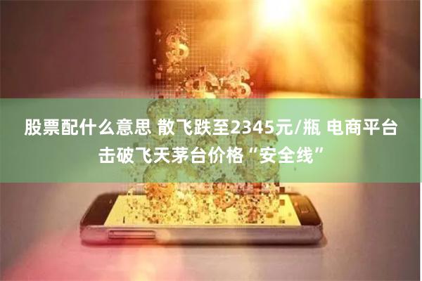 股票配什么意思 散飞跌至2345元/瓶 电商平台击破飞天茅台价格“安全线”