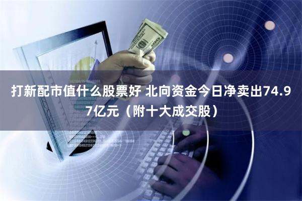 打新配市值什么股票好 北向资金今日净卖出74.97亿元（附十大成交股）