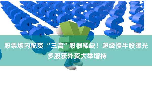 股票场内配资 “三高”股很稀缺！超级慢牛股曝光 多股获外资大举增持