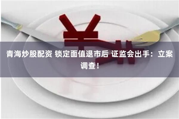 青海炒股配资 锁定面值退市后 证监会出手：立案调查！