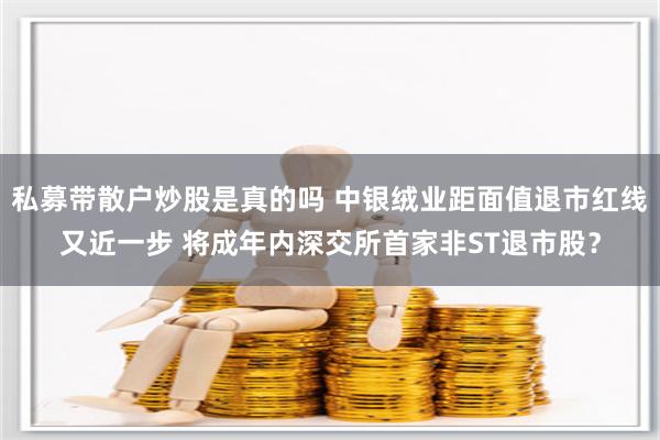 私募带散户炒股是真的吗 中银绒业距面值退市红线又近一步 将成年内深交所首家非ST退市股？