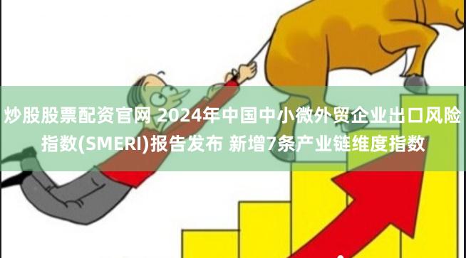 炒股股票配资官网 2024年中国中小微外贸企业出口风险指数(SMERI)报告发布 新增7条产业链维度指数