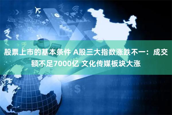 股票上市的基本条件 A股三大指数涨跌不一：成交额不足7000亿 文化传媒板块大涨