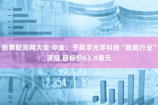 股票配资网大全 中金：予舜宇光学科技“跑赢行业”评级 目标价63.4港元