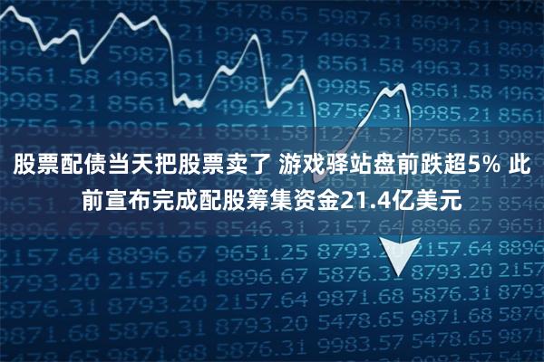 股票配债当天把股票卖了 游戏驿站盘前跌超5% 此前宣布完成配股筹集资金21.4亿美元