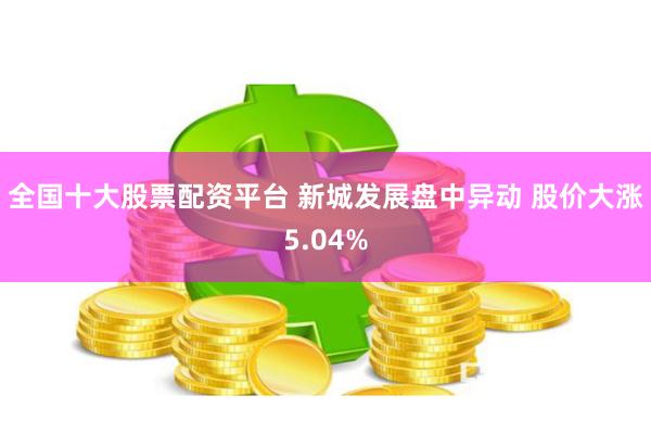 全国十大股票配资平台 新城发展盘中异动 股价大涨5.04%