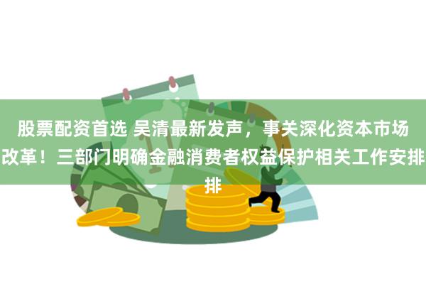 股票配资首选 吴清最新发声，事关深化资本市场改革！三部门明确金融消费者权益保护相关工作安排