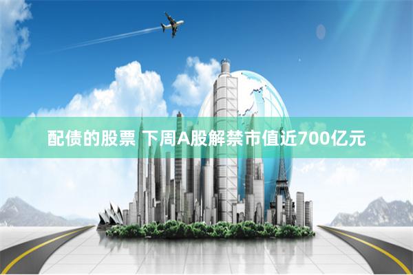 配债的股票 下周A股解禁市值近700亿元