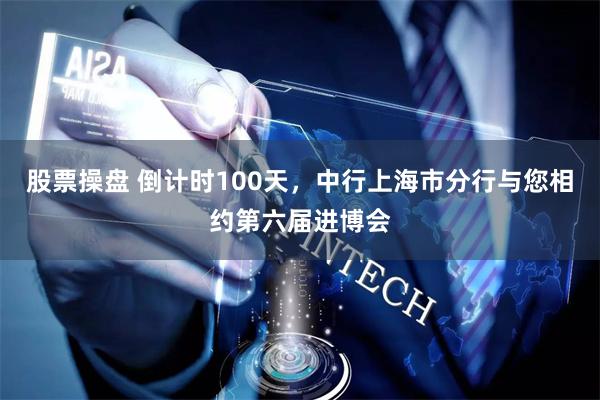 股票操盘 倒计时100天，中行上海市分行与您相约第六届进博会