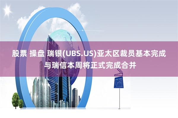 股票 操盘 瑞银(UBS.US)亚太区裁员基本完成 与瑞信本周将正式完成合并