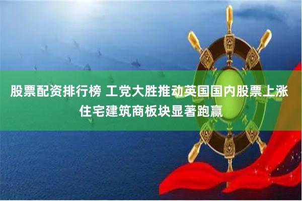 股票配资排行榜 工党大胜推动英国国内股票上涨 住宅建筑商板块显著跑赢