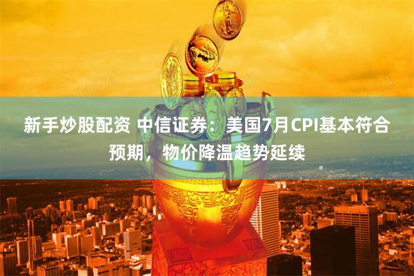 新手炒股配资 中信证券：美国7月CPI基本符合预期，物价降温趋势延续