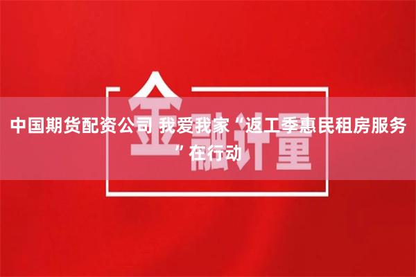 中国期货配资公司 我爱我家“返工季惠民租房服务”在行动