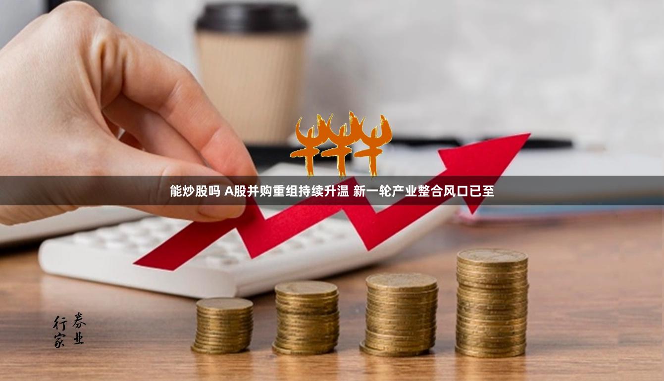 能炒股吗 A股并购重组持续升温 新一轮产业整合风口已至