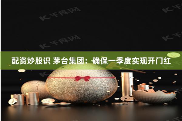 配资炒股识 茅台集团：确保一季度实现开门红