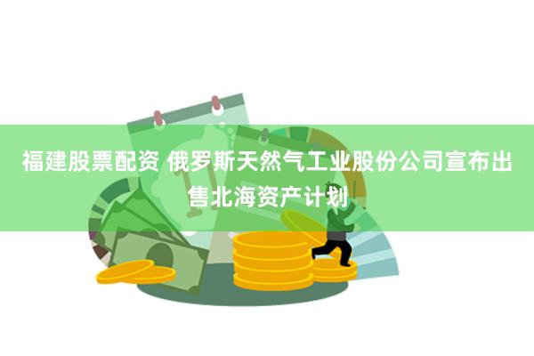 福建股票配资 俄罗斯天然气工业股份公司宣布出售北海资产计划