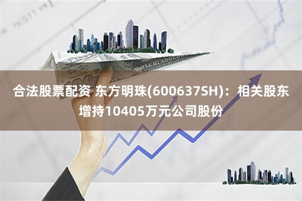 合法股票配资 东方明珠(600637SH)：相关股东增持10405万元公司股份