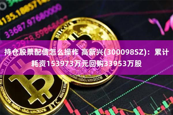 持仓股票配债怎么操作 高新兴(300098SZ)：累计耗资153973万元回购33953万股