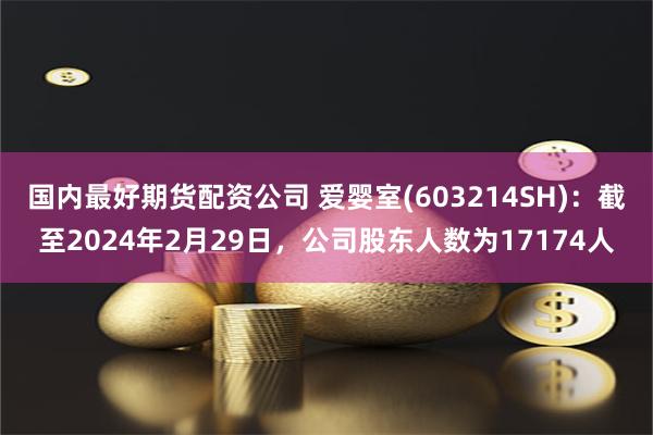 国内最好期货配资公司 爱婴室(603214SH)：截至2024年2月29日，公司股东人数为17174人