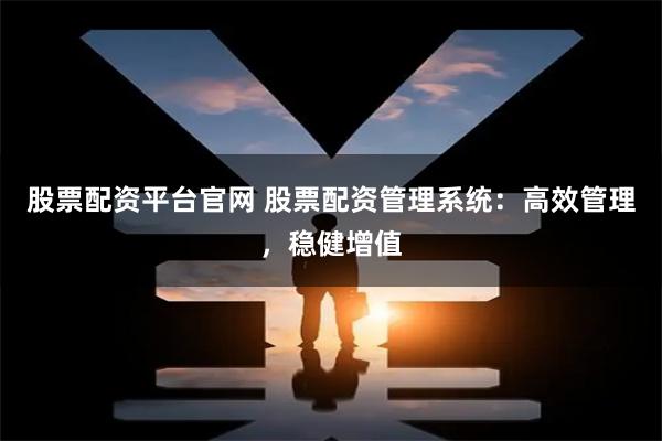 股票配资平台官网 股票配资管理系统：高效管理，稳健增值