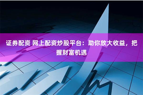 证券配资 网上配资炒股平台：助你放大收益，把握财富机遇