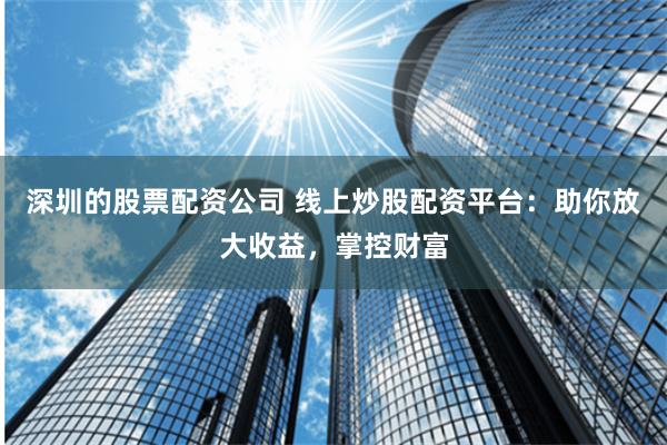 深圳的股票配资公司 线上炒股配资平台：助你放大收益，掌控财富