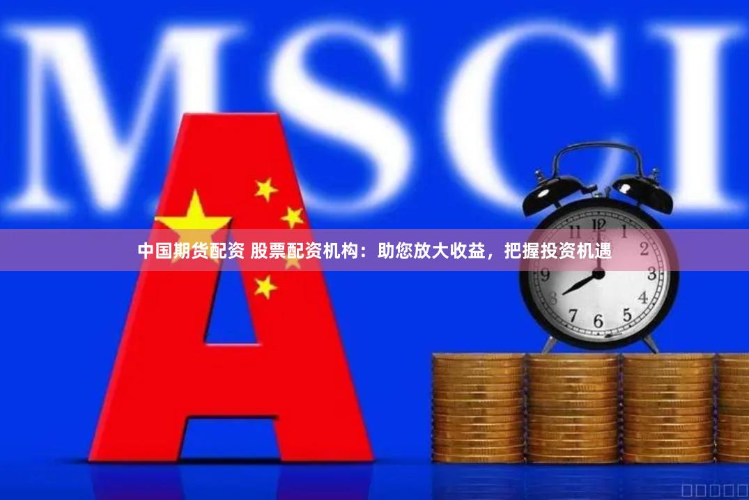 中国期货配资 股票配资机构：助您放大收益，把握投资机遇