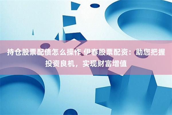 持仓股票配债怎么操作 伊春股票配资：助您把握投资良机，实现财富增值