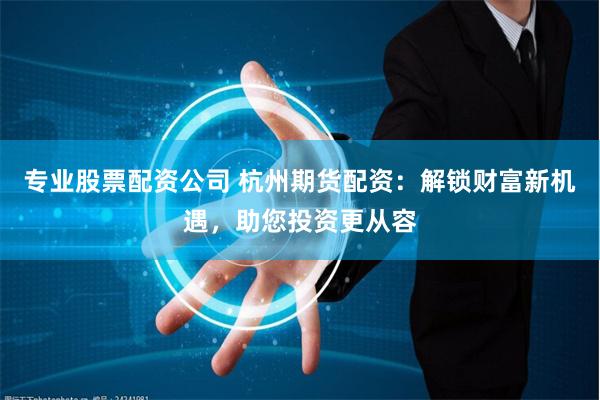 专业股票配资公司 杭州期货配资：解锁财富新机遇，助您投资更从容