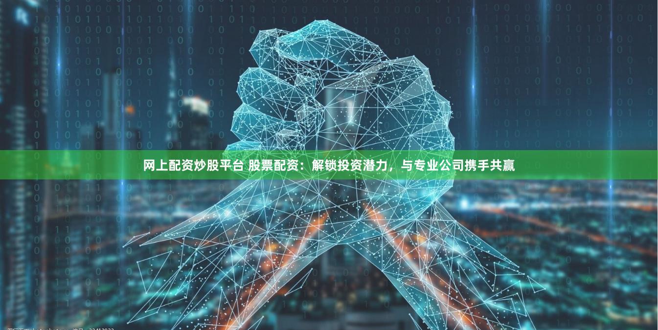 网上配资炒股平台 股票配资：解锁投资潜力，与专业公司携手共赢