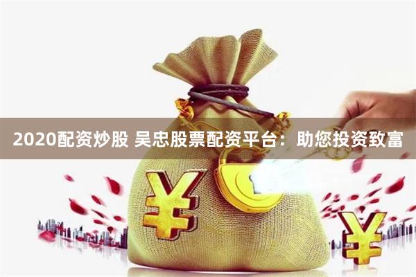 2020配资炒股 吴忠股票配资平台：助您投资致富